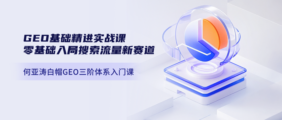 何亚涛白帽GEO三阶体系入门课｜GEO基础精进实战课，零基础入局搜索流量新赛道